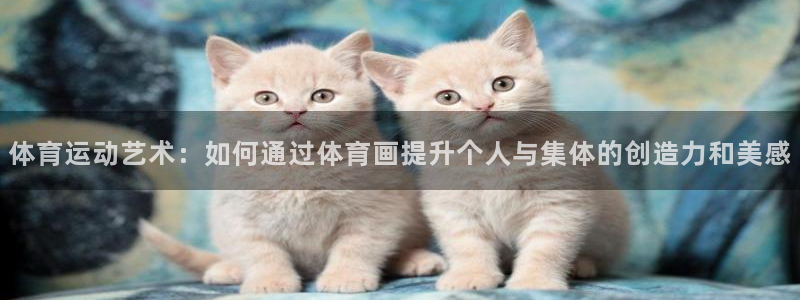杏鑫体育凯捷代理注册：体育运动艺术：如何通过体育画提升个人与集体的创造力和美感