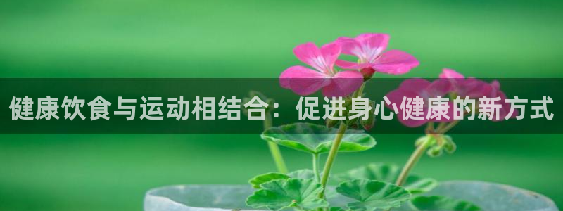 杏鑫4代理：健康饮食与运动相结合：促进身心健康的新方式